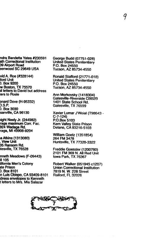 ndra Bandetta Yales #230591 George Budd (07751-026) ath Correctional Institution Gived st boreriany tentia 09 Airport Road PO, Box 24550 " senwood SC 29649 USA Tucson, AZ 857344550 vidA. Roe (#328144) Fonald Staflord (21771-018) ford Unit United States Pententiary . Box 9200 PO, Box 24550, w Bosion, TX 75570 Tucson, AZ 857344550 aroio Roge Morkovsky ersto Amn (1418304 Galeswille-Riverside CBB28 onard Dove (H-95332) 1401 State School Ad. DS P. Gatesvile, TX 76599 . Box 3030 sanvile, CA 96130 XetrLomar el (190643 71 ight Neely Jr. (244982) PO.Box 5103 o Con. Fac. Kem Valley State Prison Delano, CA 932165103 raga, MI Wiliam Goetz (1351854) a Atins (1313080) 264 FM 3478 View Unit Hunisvite, TX 773203322 05 Ransom Rd. tesville, T 76528 Freddie Goessler (1200760) 2101 FM 369 N. All Red Unit oneth Meadows (F09443) lowa Park, TX 76367 fomia Men’s Colony Flobert Walker (051945 1207) te Prison Union Cormecional Insttution . Box 8101 7819 N’ W. 228 Sireel n Luis Obispo, CA93409-8101 Railord, FL 32026 dress. 1o Kenneth
